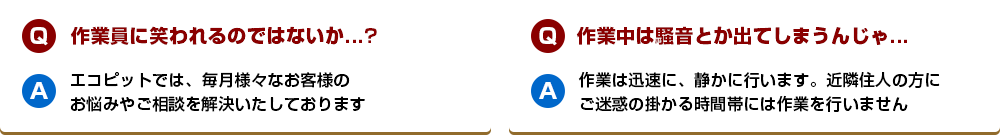 【Q】作業員に笑われるのではないか...?【A】エコピットでは、毎月様々なお客様のお悩みやご相談を解決いたしております【Q】作業中は騒音とか出てしまうんじゃ...【A】作業は迅速に、静かに行います。近隣住人の方にご迷惑の掛かる時間帯には作業を行いません