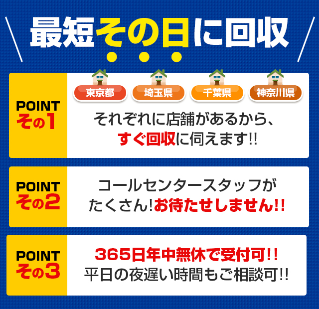 最短その日に回収【POINTその1】東京都・埼玉県・千葉県・神奈川県それぞれに店舗があるから、すぐ回収に伺えます!!【POINTその2】コールセンタースタッフがたくさん!お待たせしません!! 【POINTその3】365日年中無休で受付可!!平日の夜遅い時間もご相談可!!