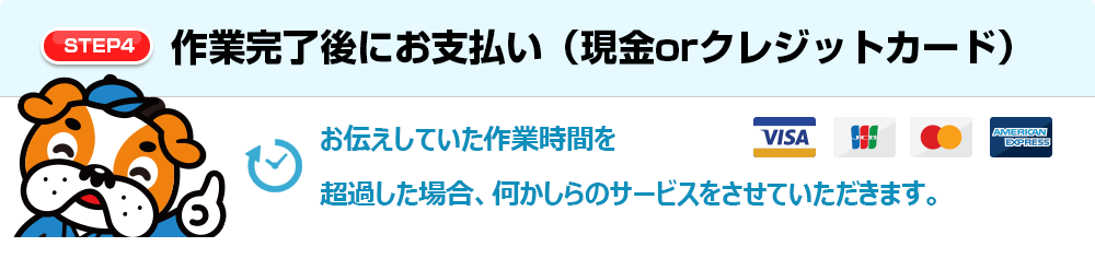 【STEP4】作業完了後にお支払い（現金orクレジットカード） お伝えしていた作業時間を超過した場合、何かしらのサービスをさせていただきます。