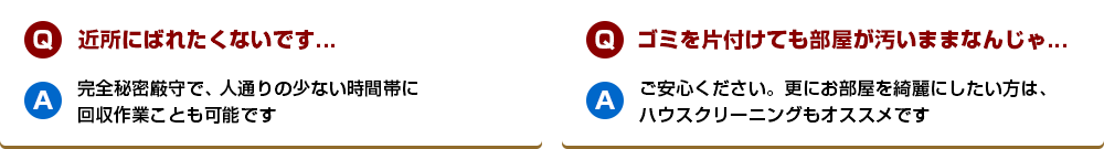 【Q】近所にばれたくないです...【A】完全秘密厳守で、人通りの少ない時間帯に回収作業ことも可能です【Q】ゴミを片付けても部屋が汚いままなんじゃ...【A】ご安心ください。更にお部屋を綺麗にしたい方は、ハウスクリーニングもオススメです
