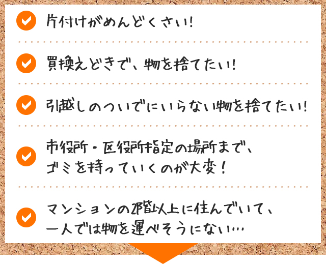 ・片付けがめんどくさい! ・買換えどきで、物を捨てたい!　・引越しのついでにいらない物を捨てたい!　・市役所・区役所指定の場所まで、ゴミを持っていくのが大変！　・マンションの2階以上に住んでいて、一人では物を運べそうにない…