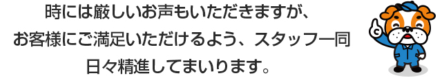 時には厳しいお声もいただきますが、お客様にご満足いただけるよう、スタッフ一同日々精進してまいります。